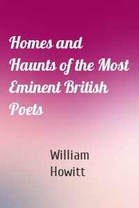 Homes and Haunts of the Most Eminent British Poets