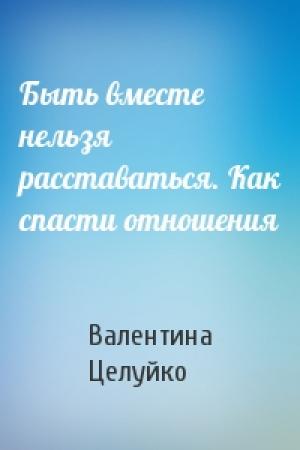 Обложка книги «Быть вместе нельзя расставаться. Как спасти отношения» — Валентина Целуйко