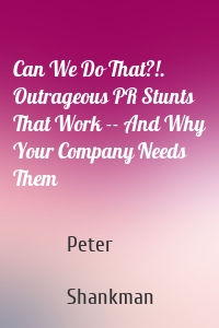 Can We Do That?!. Outrageous PR Stunts That Work -- And Why Your Company Needs Them