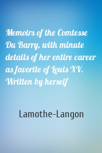 Memoirs of the Comtesse Du Barry, with minute details of her entire career as favorite of Louis XV. Written by herself