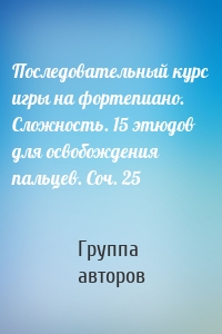 Последовательный курс игры на фортепиано. Сложность. 15 этюдов для освобождения пальцев. Соч. 25