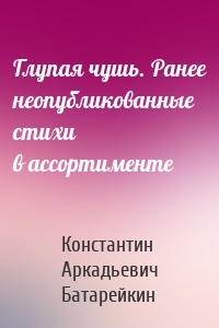 Глупая чушь. Ранее неопубликованные стихи в ассортименте