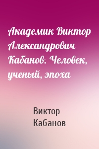 Академик Виктор Александрович Кабанов. Человек, ученый, эпоха