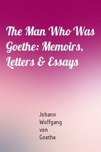 The Man Who Was Goethe: Memoirs, Letters & Essays
