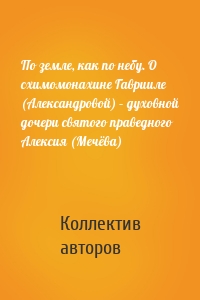 По земле, как по небу. О схимомонахине Гаврииле (Александровой) – духовной дочери святого праведного Алексия (Мечёва)