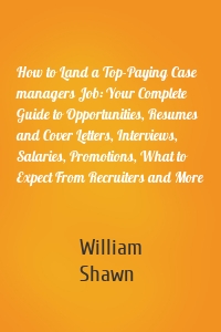 How to Land a Top-Paying Case managers Job: Your Complete Guide to Opportunities, Resumes and Cover Letters, Interviews, Salaries, Promotions, What to Expect From Recruiters and More