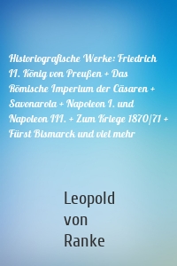 Historiografische Werke: Friedrich II. König von Preußen + Das Römische Imperium der Cäsaren + Savonarola + Napoleon I. und Napoleon III. + Zum Kriege 1870/71 + Fürst Bismarck und viel mehr