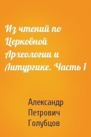 Обложка книги «Из чтений по Церковной Археологии и Литургике. Часть 1» — Александр Петрович Голубцов