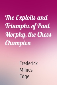 The Exploits and Triumphs of Paul Morphy, the Chess Champion