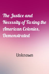 The Justice and Necessity of Taxing the American Colonies, Demonstrated