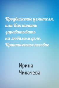 Продвижение целителя, или Как начать зарабатывать на любимом деле. Практическое пособие