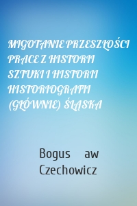 MIGOTANIE PRZESZŁOŚCI PRACE Z HISTORII SZTUKI I HISTORII HISTORIOGRAFII (GŁÓWNIE) ŚLĄSKA