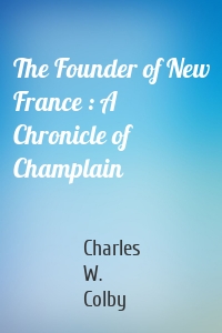 The Founder of New France : A Chronicle of Champlain