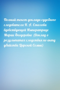 Полный текст доклада судебного следователя Н. А. Соколова вдовствующей Императрице Марии Феодоровне (Доклад о результатах следствия по акту убийства Царской Семьи)