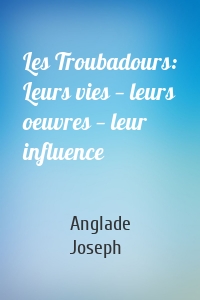 Les Troubadours: Leurs vies — leurs oeuvres — leur influence