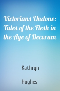 Victorians Undone: Tales of the Flesh in the Age of Decorum