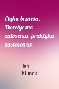 Etyka biznesu. Teoretyczne założenia, praktyka zastosowań