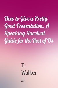 How to Give a Pretty Good Presentation. A Speaking Survival Guide for the Rest of Us