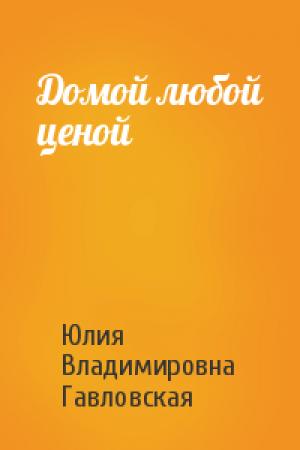 Обложка книги «Домой любой ценой» — Юлия Владимировна Гавловская