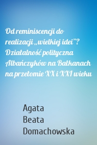 Od reminiscencji do realizacji „wielkiej idei”? Działalność polityczna Albańczyków na Bałkanach na przełomie XX i XXI wieku