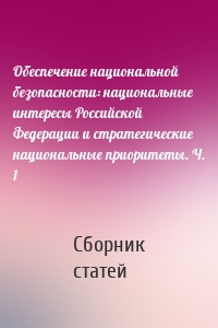 Обеспечение национальной безопасности: национальные интересы Российской Федерации и стратегические национальные приоритеты. Ч. 1