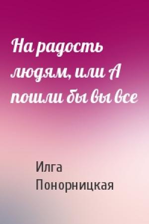 Обложка книги «На радость людям, или А пошли бы вы все» — Илга Понорницкая