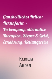 Ganzheitliches Heilen: Herzinfarkt  - Vorbeugung, alternative Therapien, Körper & Geist, Ernährung, Heilungsreise