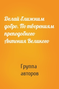 Делай ближним добро. По творениям преподобного Антония Великого