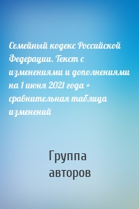Семейный кодекс Российской Федерации. Текст с изменениями и дополнениями на 1 июня 2021 года + сравнительная таблица изменений