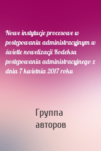 Nowe instytucje procesowe w postępowaniu administracyjnym w świetle nowelizacji Kodeksu postępowania administracyjnego z dnia 7 kwietnia 2017 roku