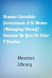 Resumo Estendido: Gerenciando A Si Mesmo (Managing Oneself) - Baseado No Livro De Peter F Drucker