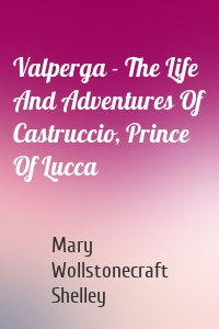 Valperga - The Life And Adventures Of Castruccio, Prince Of Lucca