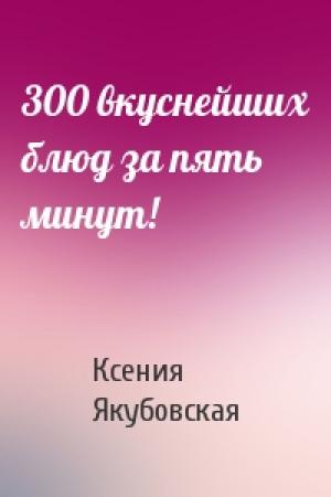 Обложка книги «300 вкуснейших блюд за пять минут!» — Ксения Якубовская