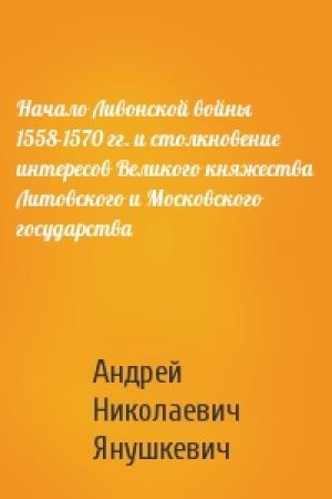 Обложка книги «Начало Ливонской войны 1558-1570 гг. и столкновение интересов Великого княжества Литовского и Московского государства» — Андрей Николаевич Янушкевич