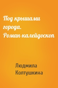 Под крышами города. Роман-калейдоскоп