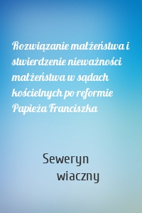 Rozwiązanie małżeństwa i stwierdzenie nieważności małżeństwa w sądach kościelnych po reformie Papieża Franciszka