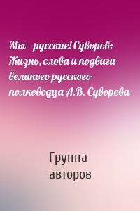 Мы – русские! Суворов: Жизнь, слова и подвиги великого русского полководца А.В. Суворова