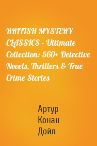 BRITISH MYSTERY CLASSICS - Ultimate Collection: 560+ Detective Novels, Thrillers & True Crime Stories