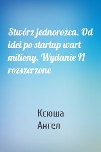 Stwórz jednorożca. Od idei po startup wart miliony. Wydanie II rozszerzone