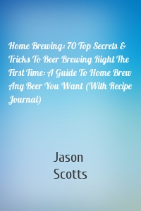 Home Brewing: 70 Top Secrets & Tricks To Beer Brewing Right The First Time: A Guide To Home Brew Any Beer You Want (With Recipe Journal)