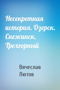 Несекретная история. Озерск, Снежинск, Трехгорный