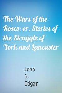The Wars of the Roses; or, Stories of the Struggle of York and Lancaster