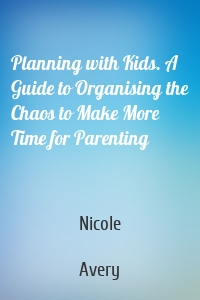 Planning with Kids. A Guide to Organising the Chaos to Make More Time for Parenting