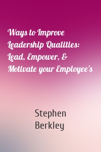 Ways to Improve Leadership Qualities: Lead, Empower, & Motivate your Employee's