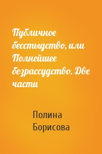 Публичное бесстыдство, или Полнейшее безрассудство. Две части