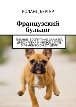 Обложка книги «Французский бульдог. Питание, воспитание, характер, дрессировка и многое другое о французском бульдоге» — Роланд Бергер