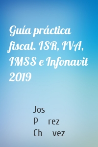 Guía práctica fiscal. ISR, IVA, IMSS e Infonavit 2019