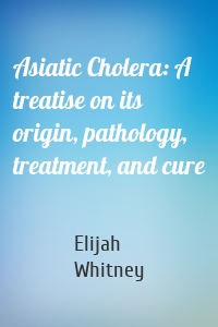 Asiatic Cholera: A treatise on its origin, pathology, treatment, and cure