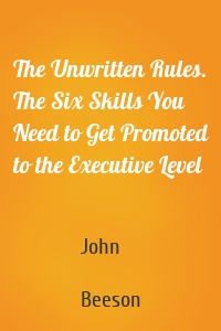 The Unwritten Rules. The Six Skills You Need to Get Promoted to the Executive Level