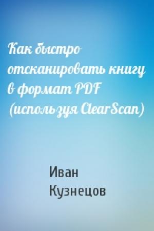Обложка книги «Как быстро отсканировать книгу в формат PDF (используя ClearScan)» — Иван Кузнецов